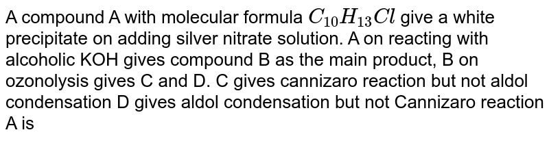 A compound A with molecular formula C_(10)H_(13)Cl give a white precipitate on adding silver nitrate solution. A on reacting with alcoholic KOH gives compound B as the main product, B on ozonolysis gives C and D. C gives cannizaro reaction but not aldol condensation D gives aldol condensation but not Cannizaro reaction A is