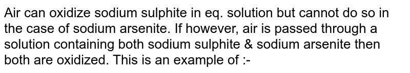 Air can oxidize sodium sulphite in eq. solution but cannot do so in the case of sodium arsenite. If however, air is passed through a solution containing both sodium sulphite & sodium arsenite then both are oxidized. This is an example of :- 