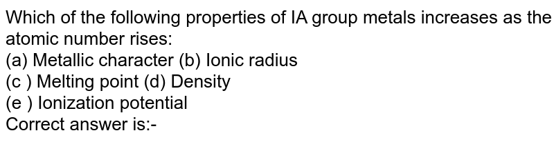 Which of the following properties of IA group metals increases as the atomic number rises: (a) Metallic character (b) Ionic radius (c ) Melting point (d) Density (e ) Ionization potential Correct answer is:-