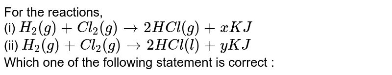 For the reactions, (i) H_(2)(g)+Cl_(2)(g)rarr 2HCl(g)+ xKJ (ii) H_(2)(g)+Cl_(2)(g)rarr 2HCl(l)+ yKJ Which one of the following statement is correct :