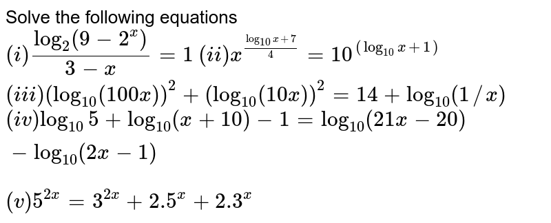 Solve the following equations  <br> `(i) (log_(2)(9-2^(x)))/(3-x)=1` `(ii) x^((log_(10)x+7)/(4))=10^((log_(10)x+1)` <br> `(iii) (log_(10)(100x))^(2)+(log_(10)(10x))^(2)=14+log_(10)(1//x)` <br> `(iv) log_(10)5+log_(10)(x+10)-1=log_(10)(21x-20)-log_(10)(2x-1)` <br> `(v)5^(2x)=3^(2x)+2.5^(x)+2.3^(x)`