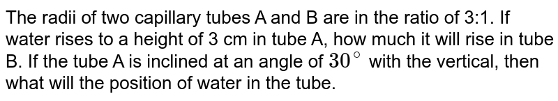 The radii of two capillary tubes A and B are in the ratio of 3:1. If water rises to a height of 3 cm in tube A, how much it will rise in tube B. If the tube A is inclined at an angle of 30^(@) with the vertical, then what will the position of water in the tube.