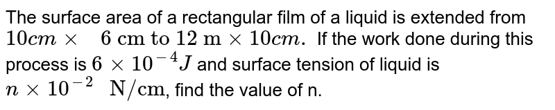 The surface area of a rectangular film of a liquid is extended from `10 cm xx" 6 cm to 12 m" xx 10 cm.` If the work done during this process is `6 xx 10^(-4)J` and surface tension of liquid is `n xx 10^(-2)" N/cm"`, find the value of n.  