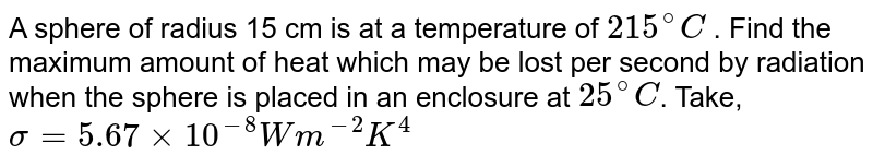 A sphere of radius 15 cm is at a temperature of `215^@C` . Find the maximum amount of heat which may be lost per second by radiation when the sphere is placed in an enclosure at `25^@C`. Take, `sigma = 5.67 xx 10^(-8) Wm^(-2) K^4`  