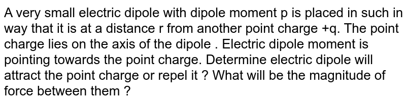 A very small electric dipole with dipole moment p is placed in such in way that it is at a distance r from another point charge +q. The point charge lies on the axis of the dipole . Electric dipole moment is pointing towards the point charge. Determine electric dipole will attract the point charge or repel it ? What will be the magnitude of force between them ?