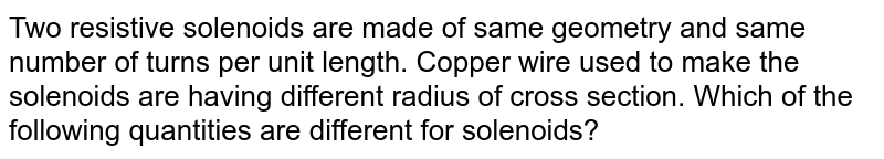Two resistive solenoids are made of same geometry and same number of turns per unit length. Copper wire used to make the solenoids are having different radius of cross section. Which of the following quantities are different for solenoids?