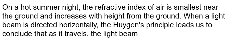 On a hot summer night, the refractive index of air is smallest near the ground and increases with height from the ground. When a light beam is directed horizontally,  the Huygen's principle leads us to conclude that as it travels, the light beam 