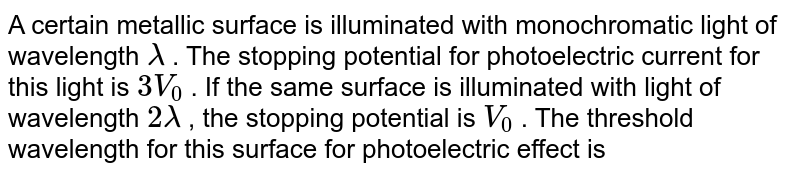 A certain metallic surface is illuminated with monochromatic light of wavelength lamda . The stopping potential for photoelectric current for this light is 3V_0 . If the same surface is illuminated with light of wavelength 2 lamda , the stopping potential is V_0 . The threshold wavelength for this surface for photoelectric effect is