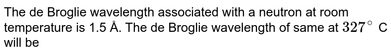 The de Broglie wavelength associated with a neutron at room temperature is 1.5 Å. The de Broglie wavelength of same at 327^@ C will be