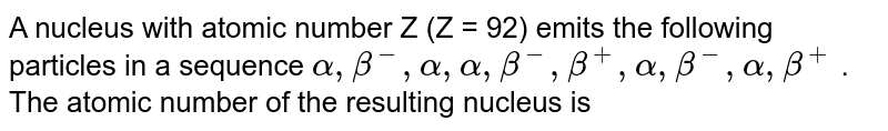 A nucleus with atomic number Z (Z = 92) emits the following particles in a sequence alpha, beta^(-), alpha, alpha, beta^(-), beta^(+), alpha, beta^(-), alpha, beta^(+) . The atomic number of the resulting nucleus is