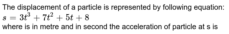 The displacement of a particle is represented by following equation: s=3t^(3) +7t^(2) +5t +8 where is in metre and in second the acceleration of particle at s is