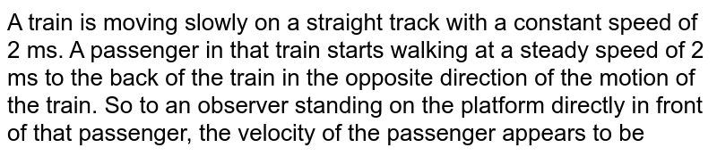 A train is moving slowly on a straight track with a constant speed of 2 ms. A passenger in that train starts walking at a steady speed of 2 ms to the back of the train in the opposite direction of the motion of the train. So to an observer standing on the platform directly in front of that passenger, the velocity of the passenger appears to be