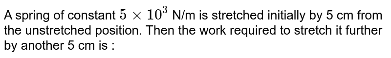 A spring of constant `5xx10^(3)` N/m is stretched initially by 5 cm from the unstretched position. Then the work required to stretch it further by another 5 cm is : 