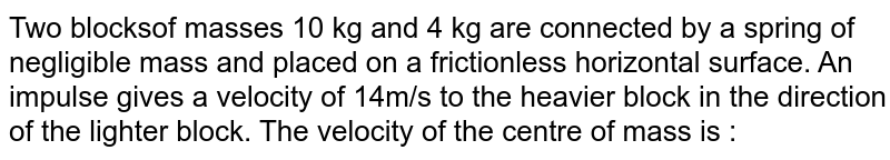 Two blocksof masses 10 kg and 4 kg are connected by a spring of negligible mass and placed on a frictionless horizontal surface. An impulse gives a velocity of 14m/s to the heavier block in the direction of the lighter block. The velocity of the centre of mass is : 