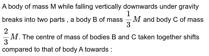 A body of mass M while falling vertically downwards under gravity breaks into two parts , a body B of mass (1)/(3)M and body C of mass (2)/(3)M . The centre of mass of bodies B and C taken together shifts compared to that of body A towards :