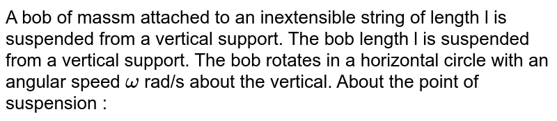 A bob of massm attached to an inextensible string of length l is suspended from a vertical support. The bob length l is suspended from a vertical support. The bob rotates in a horizontal circle with an angular speed `omega` rad/s about the vertical. About the point of suspension : 