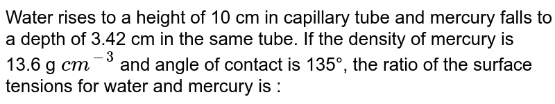 Water rises to a height of 10 cm in capillary tube and mercury falls to a depth of 3.42 cm in the same tube. If the density of mercury is 13.6 g `cm^(-3)` and angle of contact is 135°, the ratio of the surface tensions for water and mercury is :
