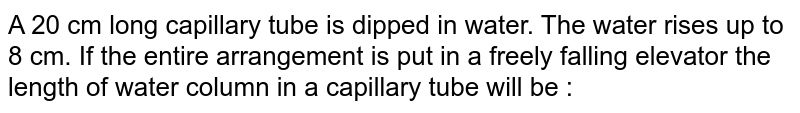 A 20 cm long capillary tube is dipped in water. The water rises up to 8 cm. If the entire arrangement is put in a freely falling elevator the length of water column in a capillary tube will be :