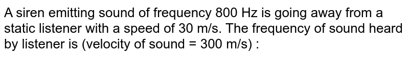 A siren emitting sound of frequency 800 Hz is going away from a static listener with a speed of 30 m/s. The frequency of sound heard by listener is (velocity of sound = 300 m/s) : 