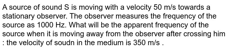A source of sound S is moving with a velocity 50 m/s towards a stationary observer. The observer measures the frequency of the source as 1000 Hz. What will be the apparent frequency of the source when it is moving away from the observer after crossing him : the velocity of soudn in the medium is 350 m/s .