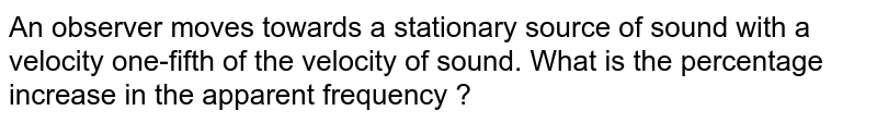 An observer moves towards a stationary source of sound with a velocity one-fifth of the velocity of sound. What is the percentage increase in the apparent frequency ? 