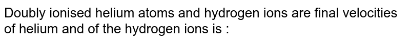 Doubly ionised helium atoms and hydrogen ions are final velocities of helium and of the hydrogen ions is :
