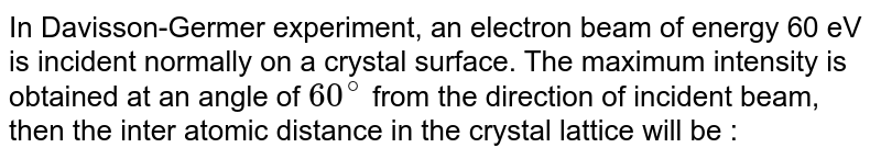 In Davisson-Germer experiment, an electron beam of energy 60 eV is incident normally on a crystal surface. The maximum intensity is obtained at an angle of 60^(@) from the direction of incident beam, then the inter atomic distance in the crystal lattice will be :
