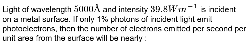 Light of wavelength 5000Å and intensity 39.8Wm^(-1) is incident on a metal surface. If only 1% photons of incident light emit photoelectrons, then the number of electrons emitted per second per unit area from the surface will be nearly :