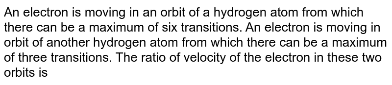 An electron is moving in an orbit of a hydrogen atom from which there can be a maximum of six transitions. An electron is moving in orbit of another hydrogen atom from which there can be a maximum of three transitions. The ratio of velocity of the electron in these two orbits is 