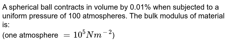 A spherical ball contracts in volume by 0.01% when subjected to a uniform pressure of 100 atmospheres. The bulk modulus of material is: (one atmosphere =10^(5)Nm^(-2) )