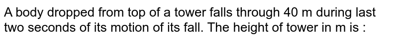 A body dropped from top of a tower falls through 40 m during last two seconds of its motion of its fall. The height of tower in m is :