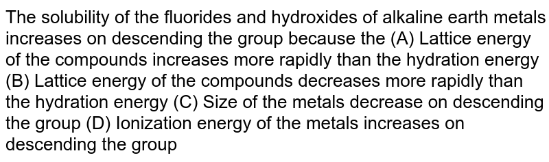  The solubility of the fluorides and  hydroxides of alkaline earth metals  increases on descending the group because the (A) Lattice energy of the compounds increases more rapidly than the  hydration energy  (B) Lattice energy of the compounds decreases more rapidly than the  hydration energy (C) Size of the metals decrease on  descending the group (D) Ionization energy of the metals increases on descending the group 