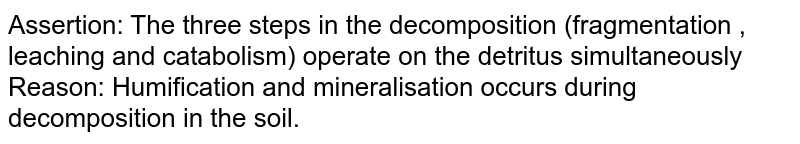 Assertion: The three steps in the decomposition (fragmentation , leaching and catabolism) operate on the detritus simultaneously <br>  Reason: Humification and mineralisation occurs during decomposition in the soil.