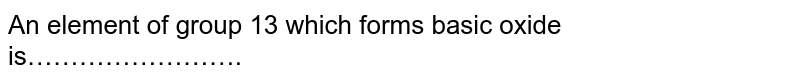 An element of group 13 which forms basic oxide is…………………….