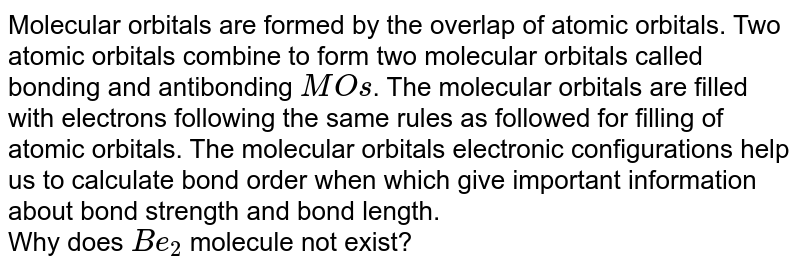 Molecular orbitals are formed by the overlap of atomic orbitals. Two atomic orbitals combine to form two molecular orbitals called bonding and antibonding MO s . The molecular orbitals are filled with electrons following the same rules as followed for filling of atomic orbitals. The molecular orbitals electronic configurations help us to calculate bond order when which give important information about bond strength and bond length. Why does Be_(2) molecule not exist?