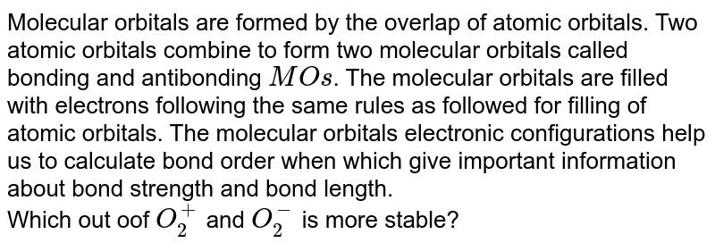 Molecular orbitals are formed by the overlap of atomic orbitals. Two atomic orbitals combine to form two molecular orbitals called bonding and antibonding MO s . The molecular orbitals are filled with electrons following the same rules as followed for filling of atomic orbitals. The molecular orbitals electronic configurations help us to calculate bond order when which give important information about bond strength and bond length. Which out oof O_(2)^(+) and O_(2)^(-) is more stable?