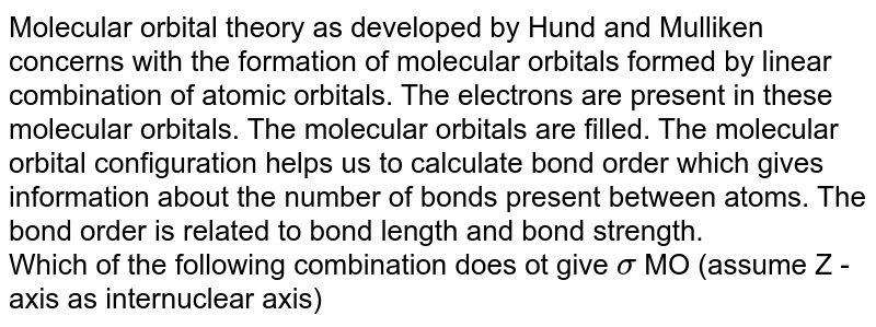Molecular orbital theory as developed by Hund and Mulliken concerns with the formation of molecular orbitals formed by linear combination of atomic orbitals. The electrons are present in these molecular orbitals. The molecular orbitals are filled. The molecular orbital configuration helps us to calculate bond order which gives information about the number of bonds present between atoms. The bond order is related to bond length and bond strength. Which of the following combination does ot give sigma MO (assume Z - axis as internuclear axis)