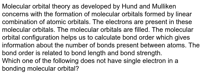 Molecular orbital theory as developed by Hund and Mulliken concerns with the formation of molecular orbitals formed by linear combination of atomic orbitals. The electrons are present in these molecular orbitals. The molecular orbitals are filled. The molecular orbital configuration helps us to calculate bond order which gives information about the number of bonds present between atoms. The bond order is related to bond length and bond strength. Which one of the following does not have single electron in a bonding molecular orbital?