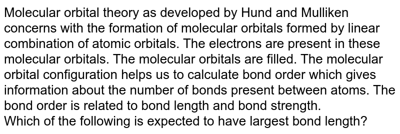 Molecular orbital theory as developed by Hund and Mulliken concerns with the formation of molecular orbitals formed by linear combination of atomic orbitals. The electrons are present in these molecular orbitals. The molecular orbitals are filled. The molecular orbital configuration helps us to calculate bond order which gives information about the number of bonds present between atoms. The bond order is related to bond length and bond strength. Which of the following is expected to have largest bond length?