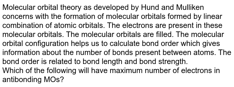 Molecular orbital theory as developed by Hund and Mulliken concerns with the formation of molecular orbitals formed by linear combination of atomic orbitals. The electrons are present in these molecular orbitals. The molecular orbitals are filled. The molecular orbital configuration helps us to calculate bond order which gives information about the number of bonds present between atoms. The bond order is related to bond length and bond strength. Which of the following will have maximum number of electrons in antibonding MOs?