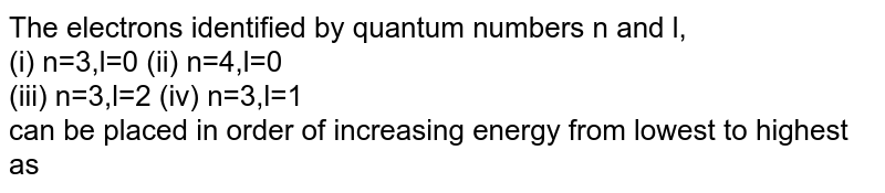 The electrons identified by quantum numbers n and l, (i) n=3,l=0 (ii) n=4,l=0 (iii) n=3,l=2 (iv) n=3,l=1 can be placed in order of increasing energy from lowest to highest as
