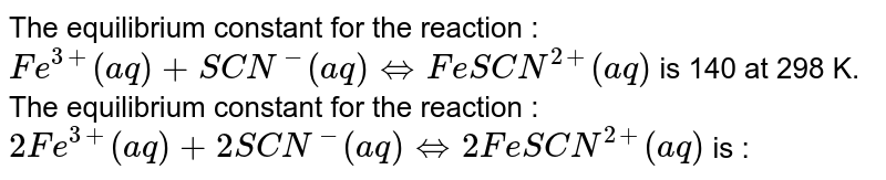 The equilibrium constant for the reaction :  <br>  `Fe^(3+)(aq)+SCN^(-)(aq)hArr Fe SCN^(2+)(aq)`   is 140 at 298 K.  The equilibrium constant for the reaction :  <br>  `2Fe^(3+)(aq)+2SCN^(-)(aq)hArr 2Fe SCN^(2+)(aq)` is :