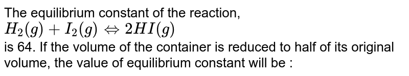 The equilibrium constant of the reaction, H_(2)(g)+I_(2)(g)hArr 2HI(g) is 64. If the volume of the container is reduced to half of its original volume, the value of equilibrium constant will be :