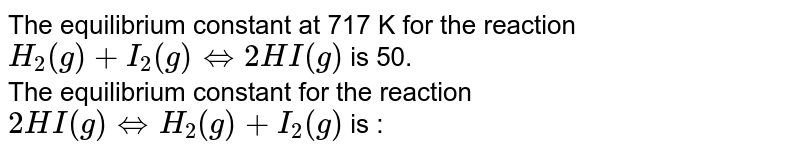 The equilibrium constant at 717 K for the reaction  <br>  `H_(2)(g)+I_(2)(g)hArr 2HI(g)`  is  50.  <br>  The equilibrium constant for the reaction <br>  `2HI(g)hArr H_(2)(g)+I_(2)(g)`  is  : 