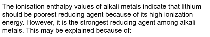 The ionisation enthalpy values of alkali metals indicate that lithium should be poorest reducing agent because of its high ionization energy. However, it is the strongest reducing agent among alkali metals. This may be explained because of: