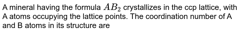 A mineral having the formula `AB_(2)` crystallizes in the ccp lattice, with A atoms occupying the lattice points. The coordination number of A and B atoms in its structure are 