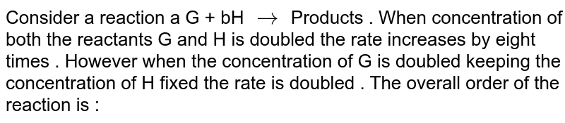 Consider a reaction a G + bH `rarr` Products . When concentration of both the reactants G and H is doubled the rate increases by eight times . However when the concentration of G is  doubled keeping the concentration of H fixed the rate is doubled . The overall order of the reaction is : 