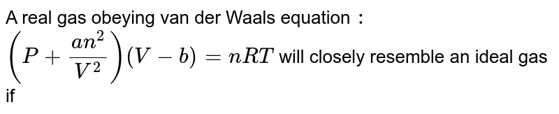 A real gas obeying van der Waals' equation `:`  `( P + ( an^(2))/( V^(2))) ( V - b ) = nRT ` will closely resemble an ideal gas if 