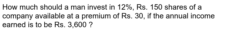 How much should a man invest in 12%, Rs. 150 shares of a company available at a premium of Rs. 30, if the annual income earned is to be Rs. 3,600 ?
