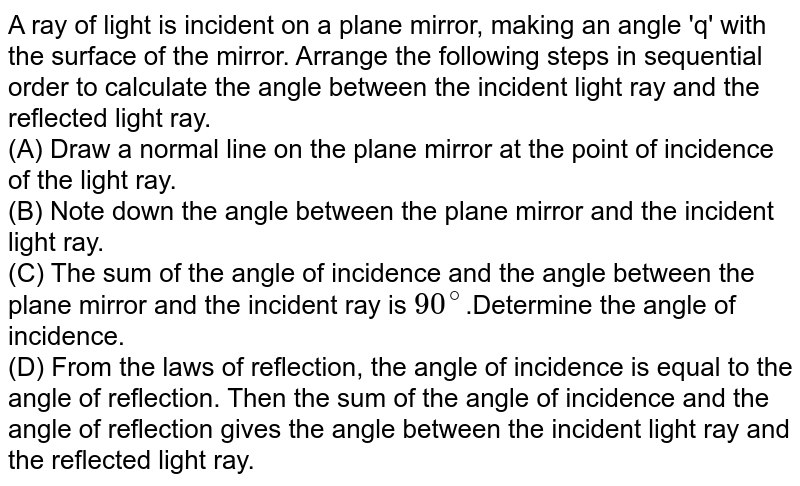A ray of light is incident on a plane mirror, making an angle 'q' with the surface of the mirror. Arrange the following steps in sequential order to calculate the angle between the incident light ray and the reflected light ray. (A) Draw a normal line on the plane mirror at the point of incidence of the light ray. (B) Note down the angle between the plane mirror and the incident light ray. (C) The sum of the angle of incidence and the angle between the plane mirror and the incident ray is 90^(@) .Determine the angle of incidence. (D) From the laws of reflection, the angle of incidence is equal to the angle of reflection. Then the sum of the angle of incidence and the angle of reflection gives the angle between the incident light ray and the reflected light ray.